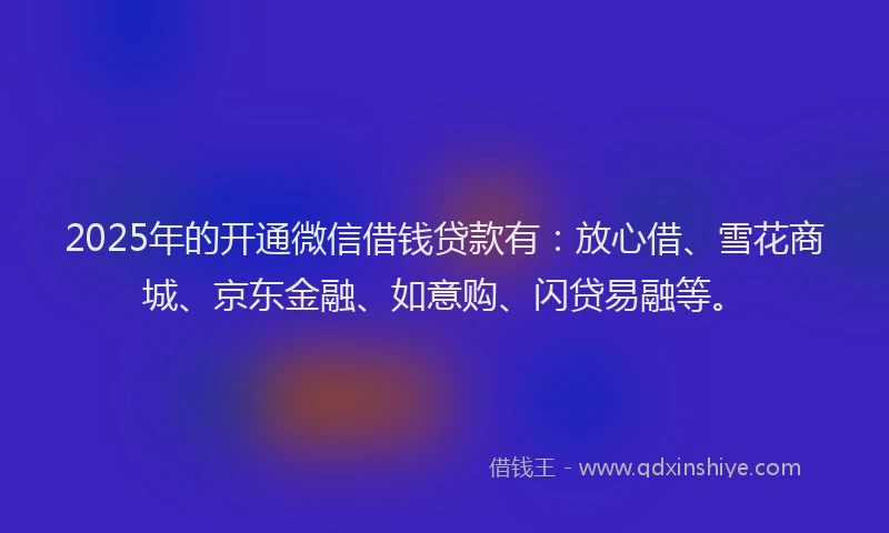 2025年的开通微信借钱贷款有：放心借、雪花商城、京东金融、如意购、闪贷易融等。