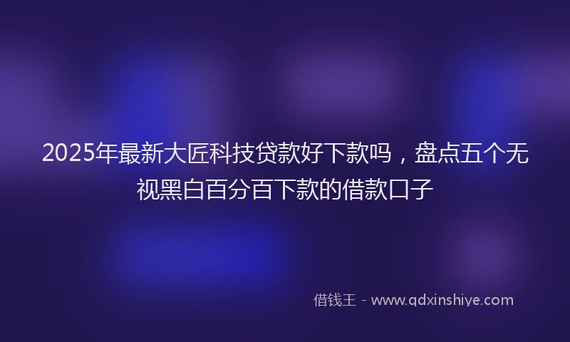 2025年最新大匠科技贷款好下款吗，盘点五个无视黑白百分百下款的借款口子