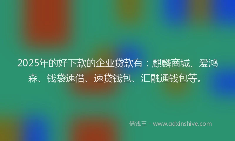 2025年的好下款的企业贷款有：麒麟商城、爱鸿森、钱袋速借、速贷钱包、汇融通钱包等。