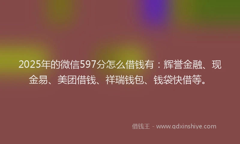 2025年的微信597分怎么借钱有：辉誉金融、现金易、美团借钱、祥瑞钱包、钱袋快借等。