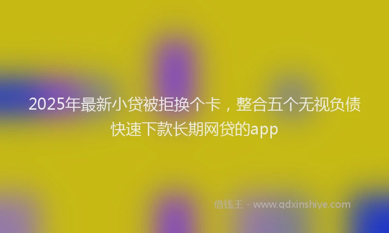 2025年最新小贷被拒换个卡，整合五个无视负债快速下款长期网贷的app