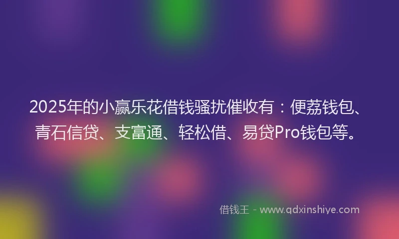 2025年的小赢乐花借钱骚扰催收有：便荔钱包、青石信贷、支富通、轻松借、易贷Pro钱包等。