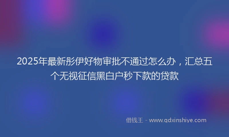 2025年最新彤伊好物审批不通过怎么办，汇总五个无视征信黑白户秒下款的贷款