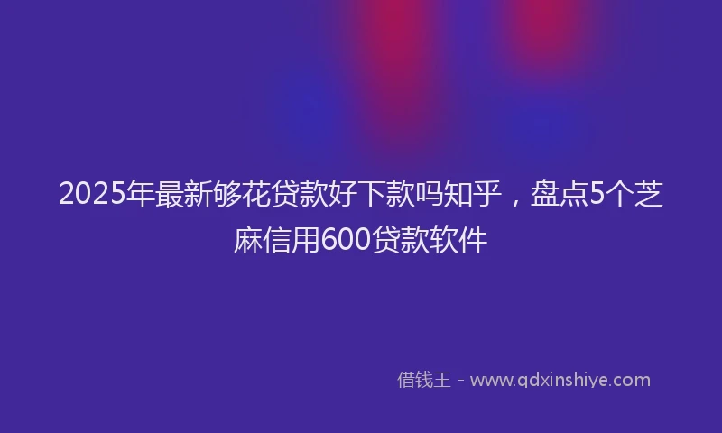 2025年最新够花贷款好下款吗知乎，盘点5个芝麻信用600贷款软件