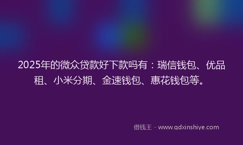 2025年的微众贷款好下款吗有：瑞信钱包、优品租、小米分期、金速钱包、惠花钱包等。