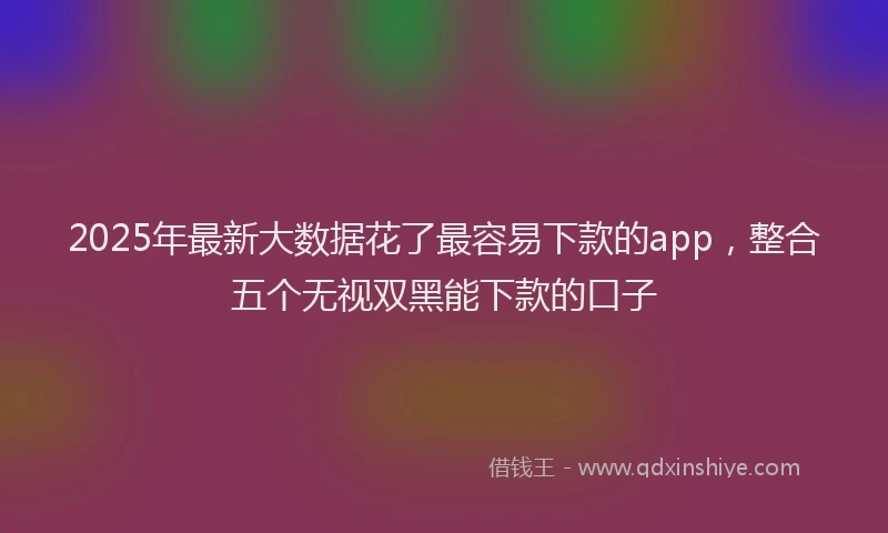 2025年最新大数据花了最容易下款的app，整合五个无视双黑能下款的口子