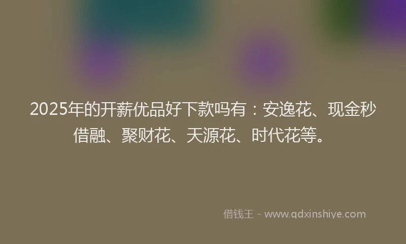 2025年的开薪优品好下款吗有：安逸花、现金秒借融、聚财花、天源花、时代花等。