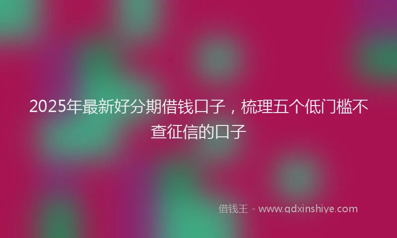 2025年最新好分期借钱口子，梳理五个低门槛不查征信的口子