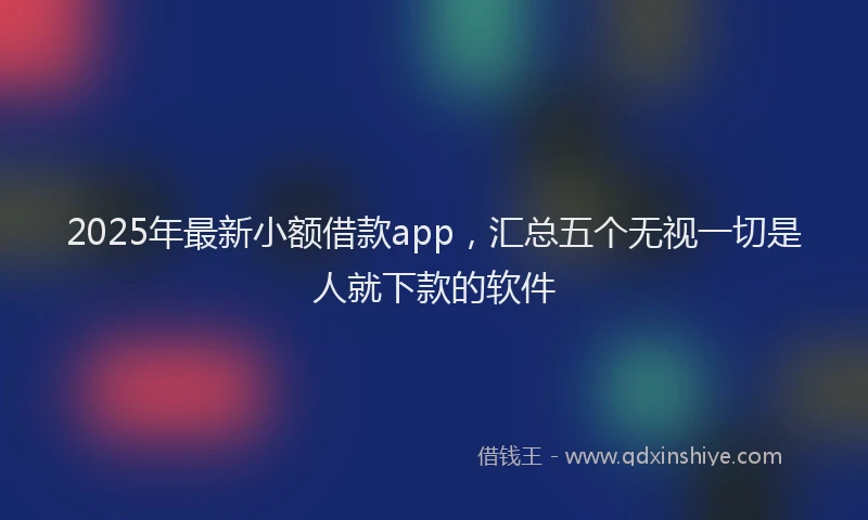 2025年最新小额借款app，汇总五个无视一切是人就下款的软件