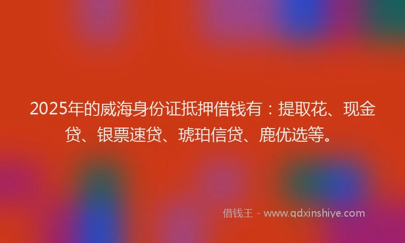 2025年的威海身份证抵押借钱有：提取花、现金贷、银票速贷、琥珀信贷、鹿优选等。