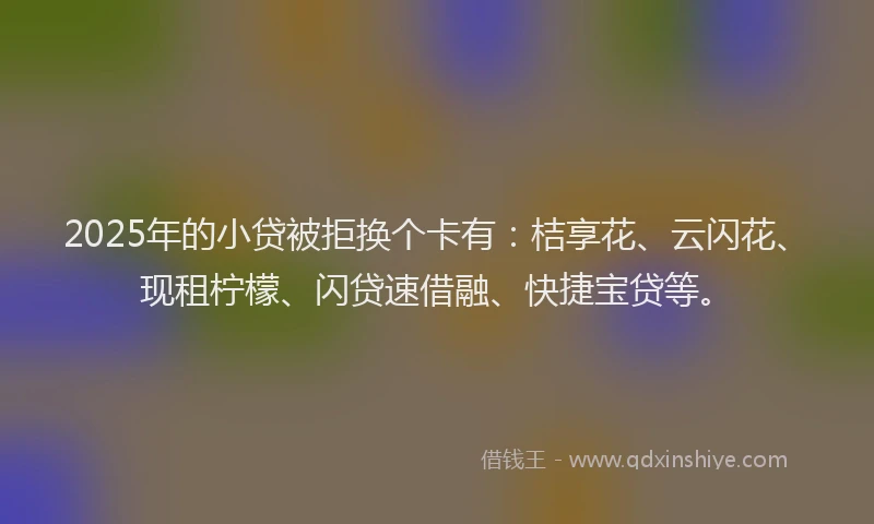 2025年的小贷被拒换个卡有：桔享花、云闪花、现租柠檬、闪贷速借融、快捷宝贷等。