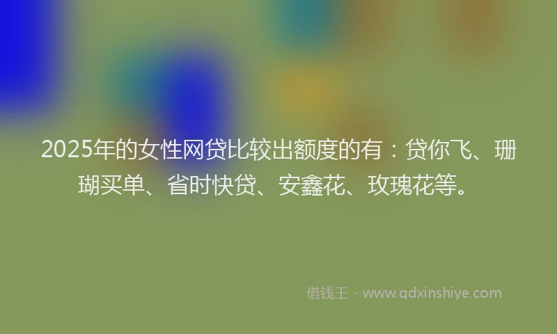 2025年的女性网贷比较出额度的有：贷你飞、珊瑚买单、省时快贷、安鑫花、玫瑰花等。