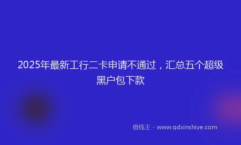 2025年最新工行二卡申请不通过，汇总五个超级黑户包下款