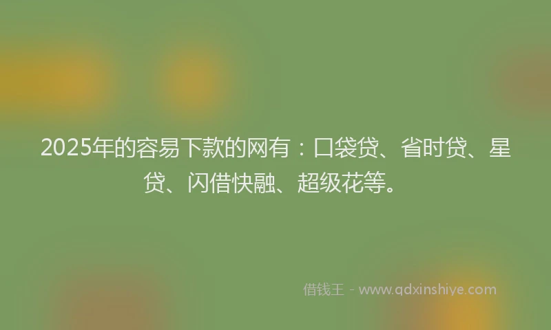 2025年的容易下款的网有：口袋贷、省时贷、星贷、闪借快融、超级花等。