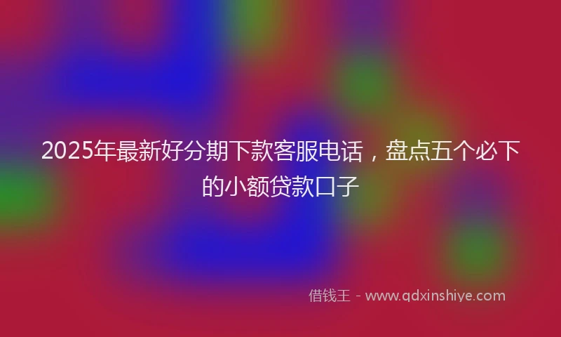 2025年最新好分期下款客服电话，盘点五个必下的小额贷款口子