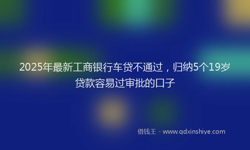 2025年最新工商银行车贷不通过，归纳5个19岁贷款容易过审批的口子