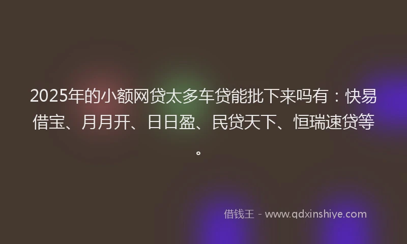 2025年的小额网贷太多车贷能批下来吗有：快易借宝、月月开、日日盈、民贷天下、恒瑞速贷等。