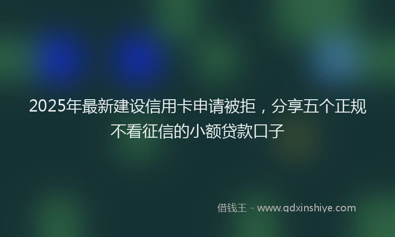 2025年最新建设信用卡申请被拒，分享五个正规不看征信的小额贷款口子