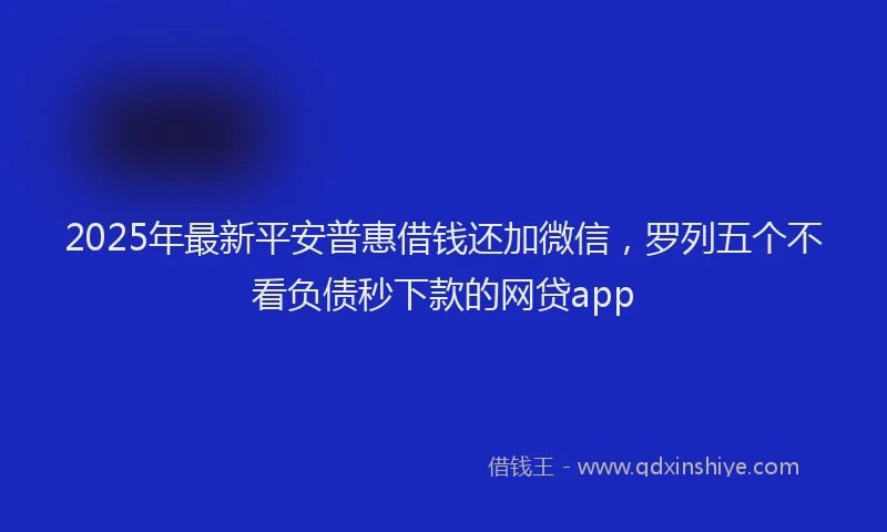 2025年最新平安普惠借钱还加微信，罗列五个不看负债秒下款的网贷app