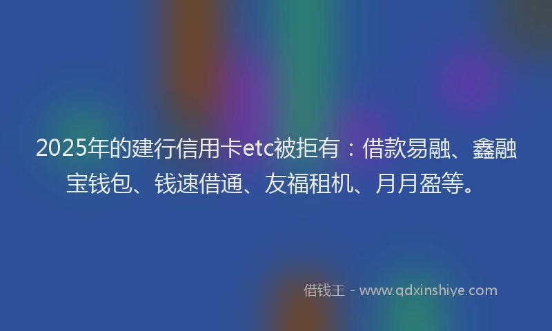 2025年的建行信用卡etc被拒有：借款易融、鑫融宝钱包、钱速借通、友福租机、月月盈等。