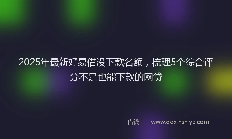 2025年最新好易借没下款名额，梳理5个综合评分不足也能下款的网贷