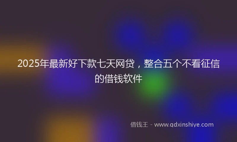 2025年最新好下款七天网贷，整合五个不看征信的借钱软件