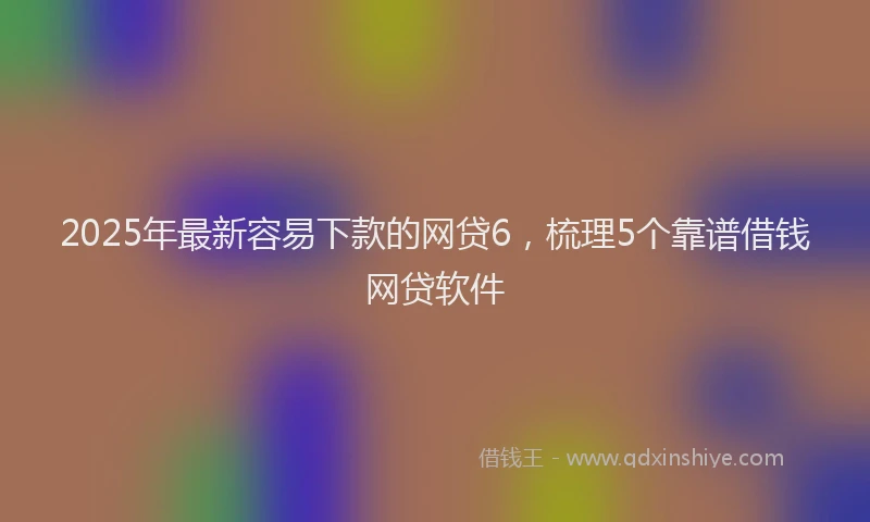 2025年最新容易下款的网贷6，梳理5个靠谱借钱网贷软件