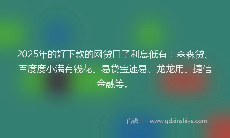 2025年的好下款的网贷口子利息低有：森森贷、百度度小满有钱花、易贷宝速易、龙龙用、捷信金融等。