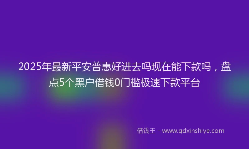 2025年最新平安普惠好进去吗现在能下款吗，盘点5个黑户借钱0门槛极速下款平台