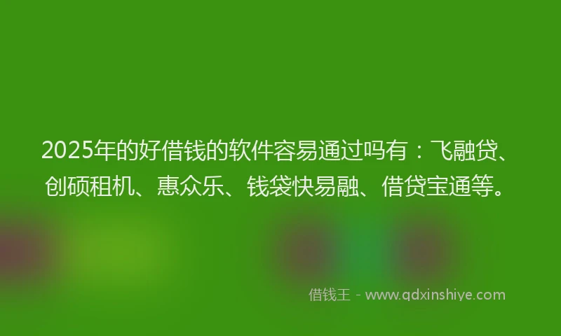 2025年的好借钱的软件容易通过吗有：飞融贷、创硕租机、惠众乐、钱袋快易融、借贷宝通等。