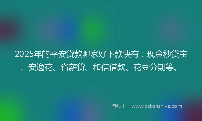 2025年的平安贷款哪家好下款快有：现金秒贷宝、安逸花、省薪贷、和信借款、花豆分期等。