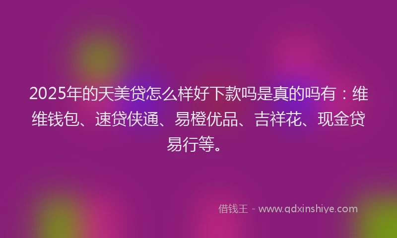 2025年的天美贷怎么样好下款吗是真的吗有：维维钱包、速贷侠通、易橙优品、吉祥花、现金贷易行等。