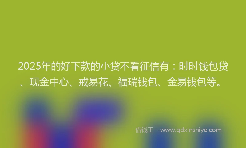 2025年的好下款的小贷不看征信有：时时钱包贷、现金中心、戒易花、福瑞钱包、金易钱包等。