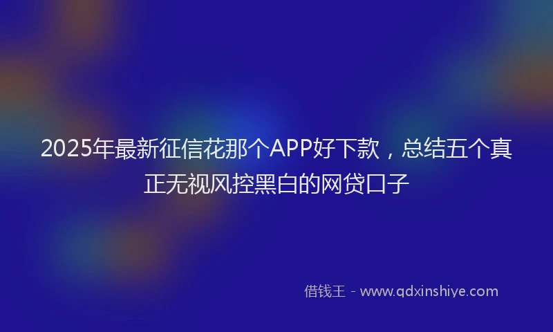 2025年最新征信花那个APP好下款，总结五个真正无视风控黑白的网贷口子