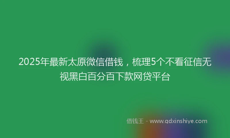2025年最新太原微信借钱，梳理5个不看征信无视黑白百分百下款网贷平台