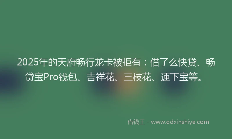 2025年的天府畅行龙卡被拒有：借了么快贷、畅贷宝Pro钱包、吉祥花、三枝花、速下宝等。