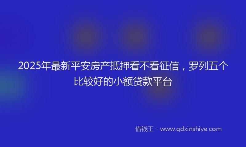 2025年最新平安房产抵押看不看征信，罗列五个比较好的小额贷款平台