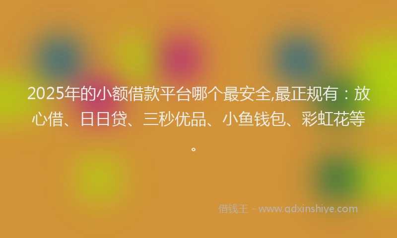 2025年的小额借款平台哪个最安全,最正规有：放心借、日日贷、三秒优品、小鱼钱包、彩虹花等。
