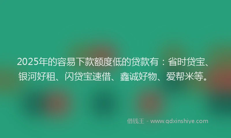 2025年的容易下款额度低的贷款有：省时贷宝、银河好租、闪贷宝速借、鑫诚好物、爱帮米等。