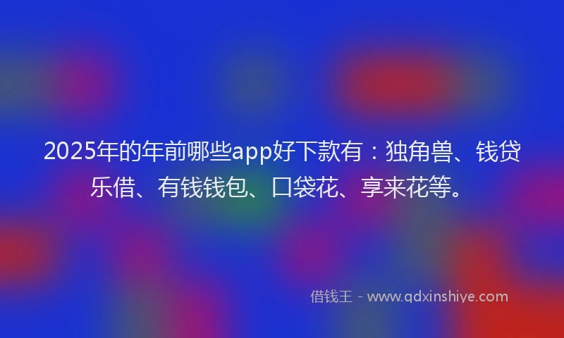 2025年的年前哪些app好下款有：独角兽、钱贷乐借、有钱钱包、口袋花、享来花等。