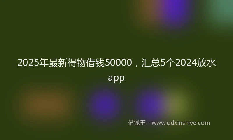 2025年最新得物借钱50000，汇总5个2024放水app