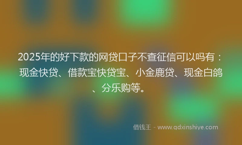 2025年的好下款的网贷口子不查征信可以吗有：现金快贷、借款宝快贷宝、小金鹿贷、现金白鸽、分乐购等。