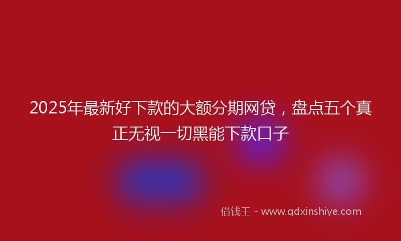2025年最新好下款的大额分期网贷，盘点五个真正无视一切黑能下款口子