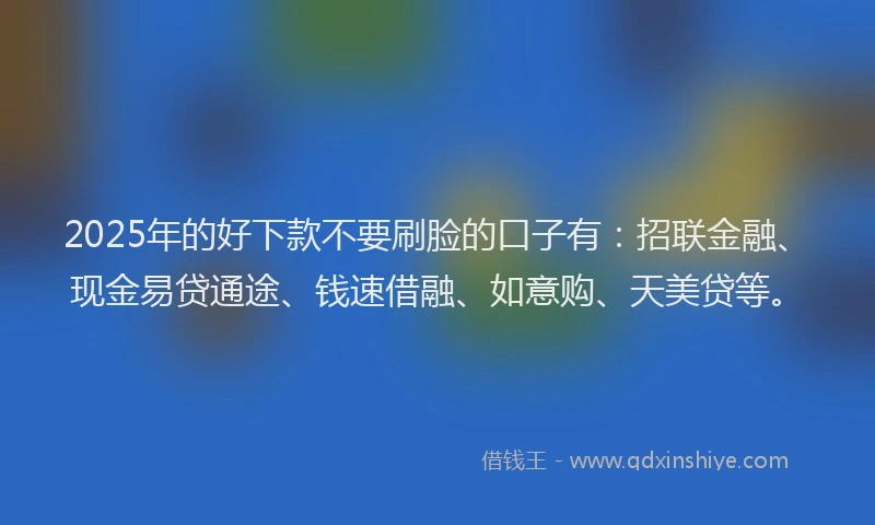 2025年的好下款不要刷脸的口子有：招联金融、现金易贷通途、钱速借融、如意购、天美贷等。