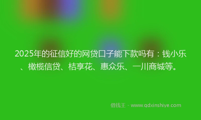 2025年的征信好的网贷口子能下款吗有：钱小乐、橄榄信贷、桔享花、惠众乐、一川商城等。