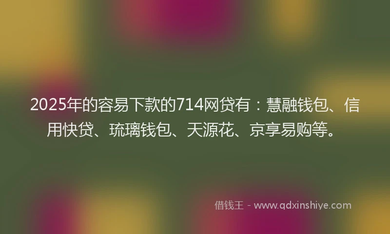 2025年的容易下款的714网贷有：慧融钱包、信用快贷、琉璃钱包、天源花、京享易购等。