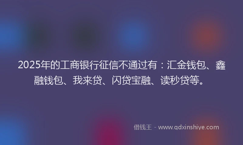2025年的工商银行征信不通过有：汇金钱包、鑫融钱包、我来贷、闪贷宝融、读秒贷等。