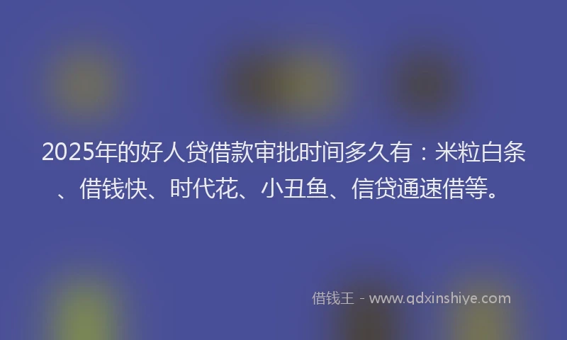 2025年的好人贷借款审批时间多久有：米粒白条、借钱快、时代花、小丑鱼、信贷通速借等。