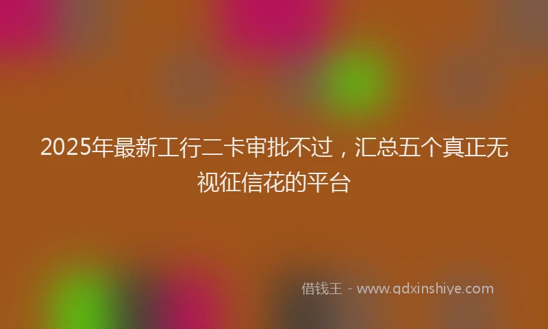 2025年最新工行二卡审批不过，汇总五个真正无视征信花的平台