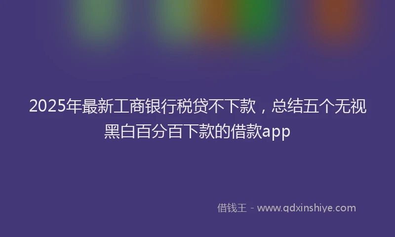 2025年最新工商银行税贷不下款，总结五个无视黑白百分百下款的借款app